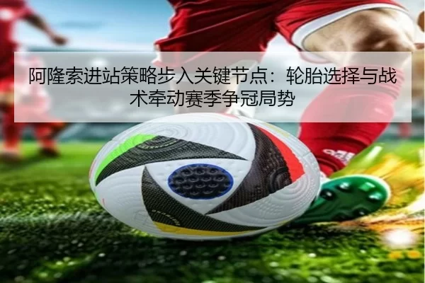 阿隆索进站策略步入关键节点：轮胎选择与战术牵动赛季争冠局势