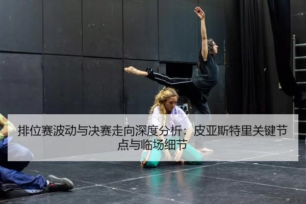 排位赛波动与决赛走向深度分析：皮亚斯特里关键节点与临场细节